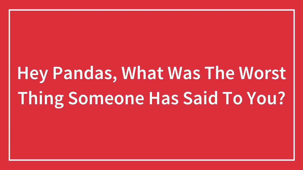 Hey Pandas, What Was The Worst Thing Someone Has Said To You? (Closed)