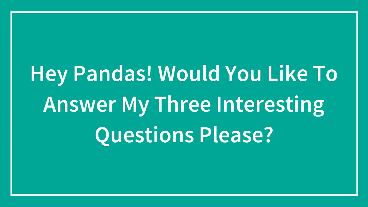 Hey Pandas! Would You Like To Answer My Three Interesting Questions Please?