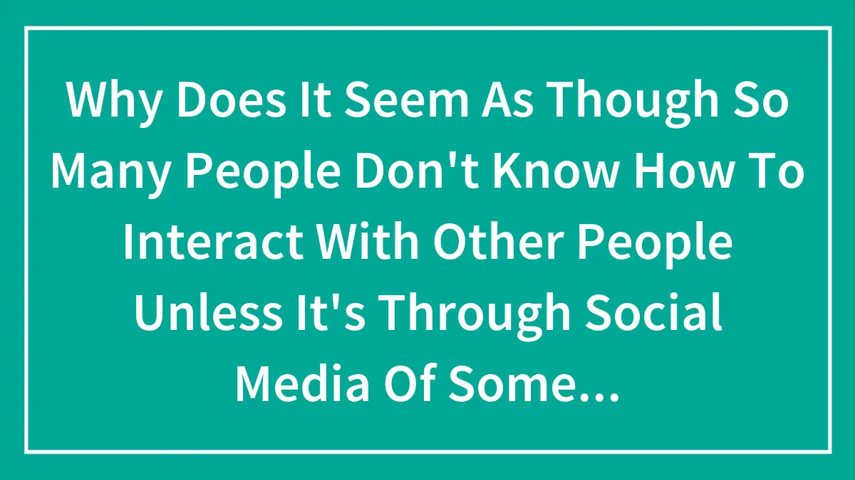 Why Does It Seem As Though So Many People Don't Know How To Interact With Other People Unless It's Through Social Media Of Some Sort?