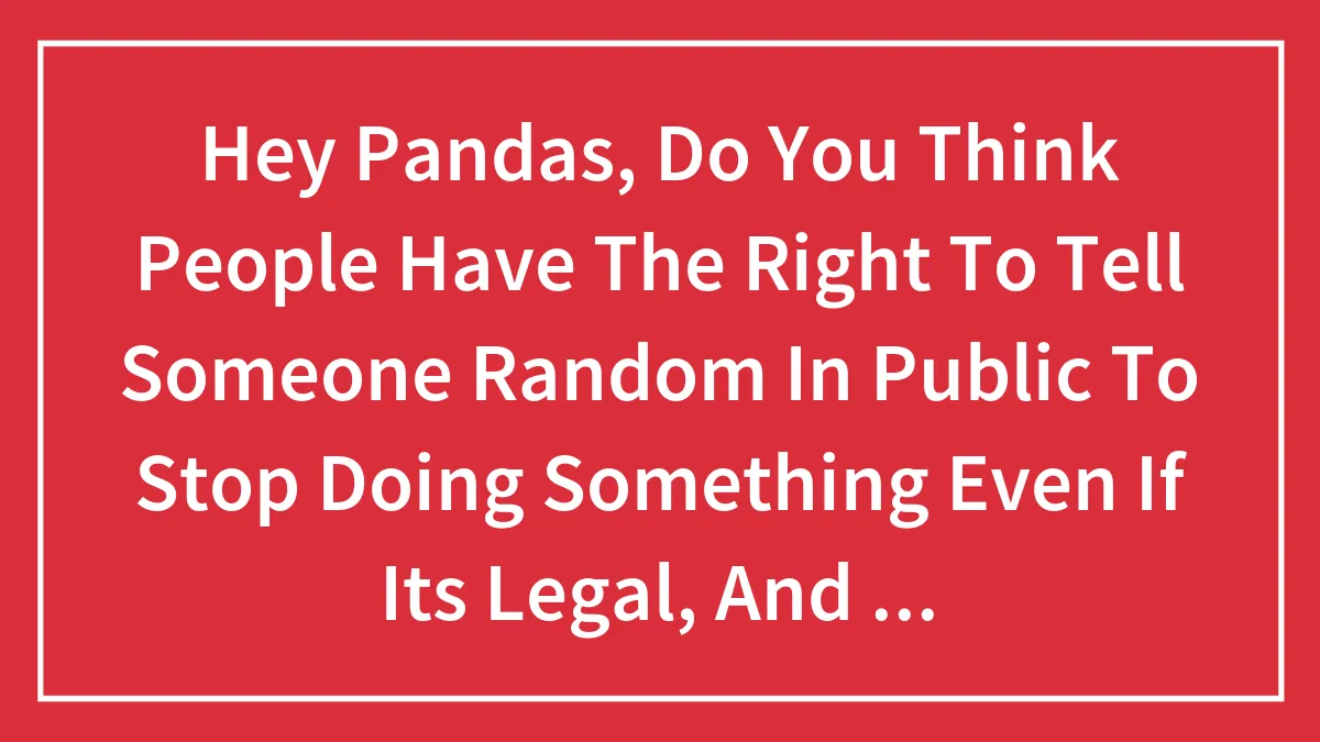 Hey Pandas, Do You Think People Have The Right To Tell Someone Random In Public To Stop Doing Something Even If Its Legal, And Isnt Physical