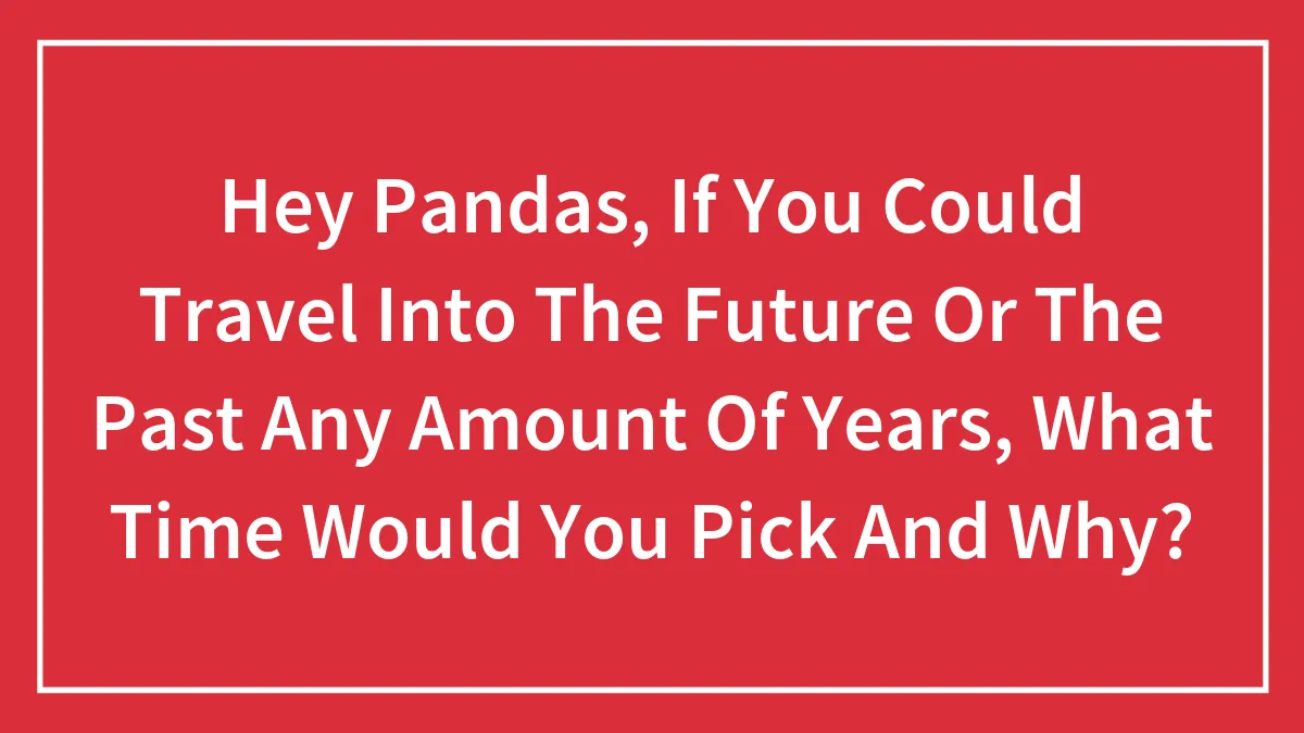 Hey Pandas, If You Could Travel Into The Future Or The Past Any Amount Of Years, What Time Would You Pick And Why?