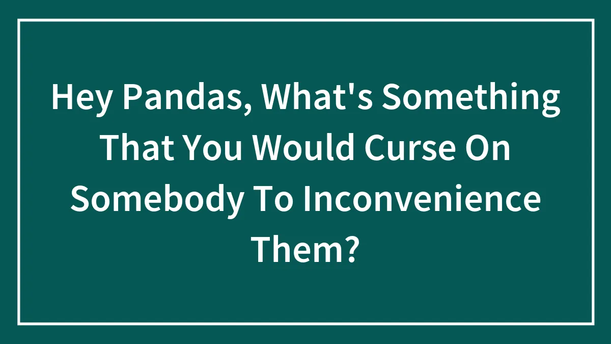 Hey Pandas, What's Something That You Would Curse On Somebody To Inconvenience Them?