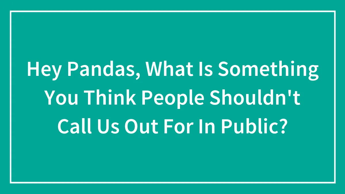 Hey Pandas, What Is Something You Think People Shouldn't Call Us Out For In Public?
