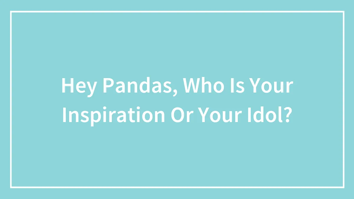 Hey Pandas, Who Is Your Inspiration Or Your Idol? (Closed)