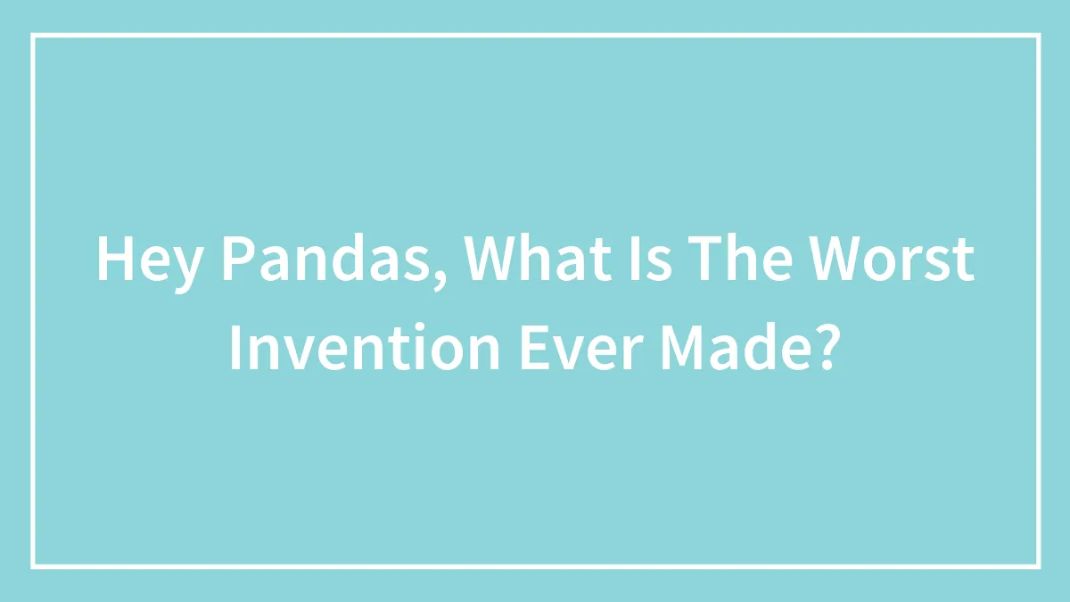 Hey Pandas, What Is The Worst Invention Ever Made? (Closed)