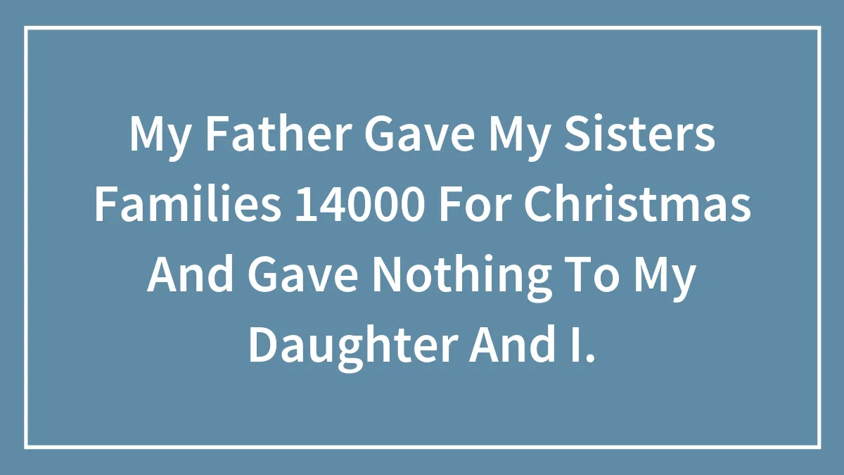My Father Gave My Sisters Families 14000 For Christmas And Gave Nothing To My Daughter And I.