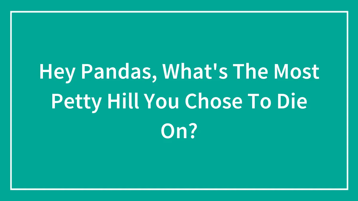Hey Pandas, What's The Most Petty Hill You Chose To Die On?