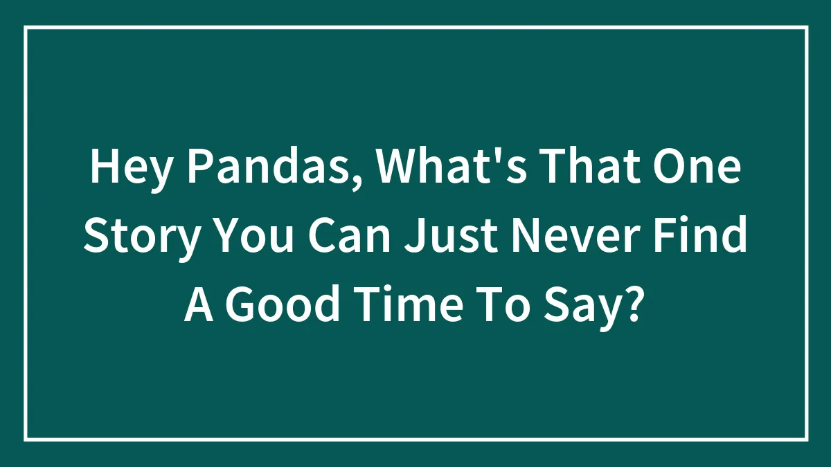 Hey Pandas, What's That One Story You Can Just Never Find A Good Time To Say? (Closed)