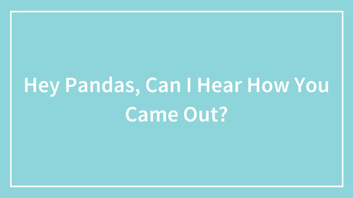 Hey Pandas, Can I Hear How You Came Out? (Closed)