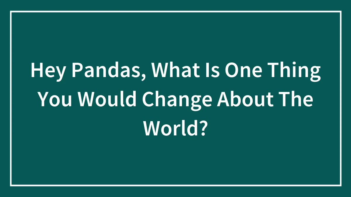 Hey Pandas, What Is One Thing You Would Change About The World? (Closed)