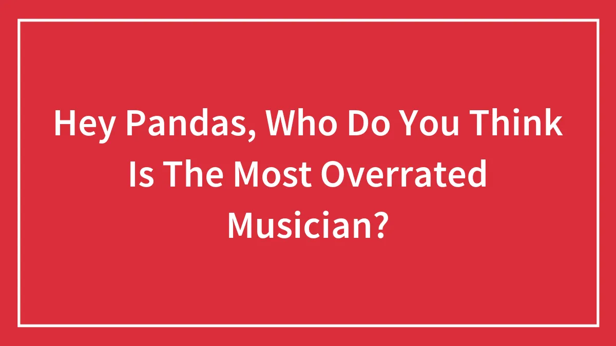 Hey Pandas, Who Do You Think Is The Most Overrated Musician?