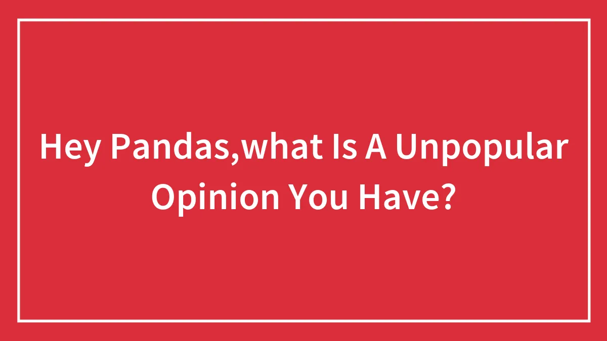 Hey Pandas,what Is A Unpopular Opinion You Have?