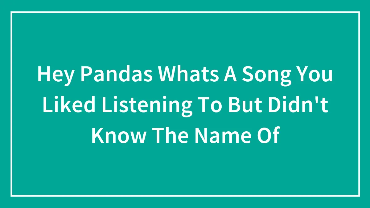 Hey Pandas Whats A Song You Liked Listening To But Didn't Know The Name Of