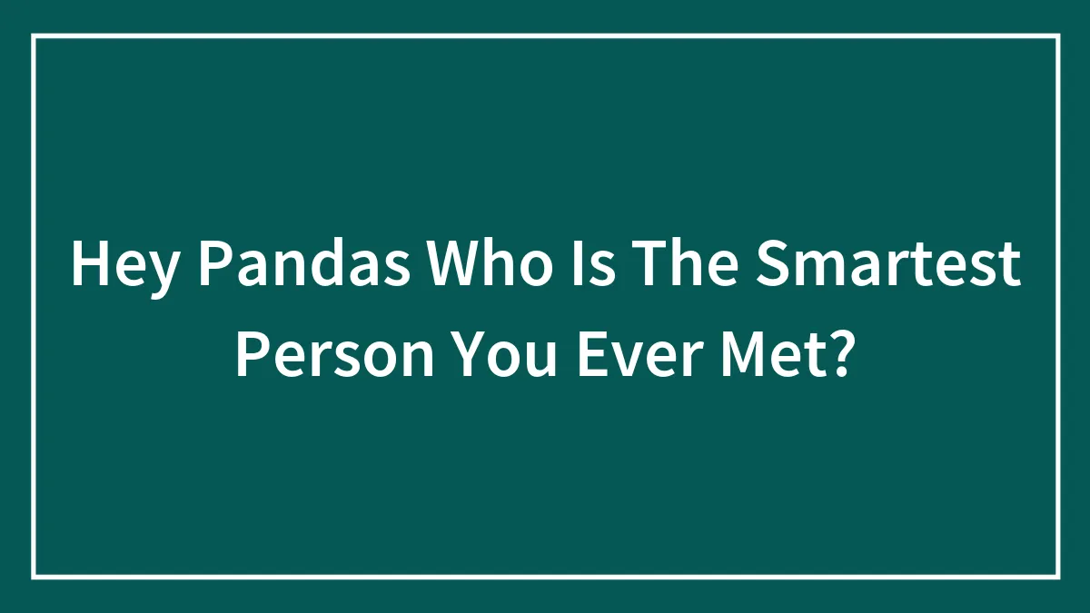 Hey Pandas Who Is The Smartest Person You Ever Met?