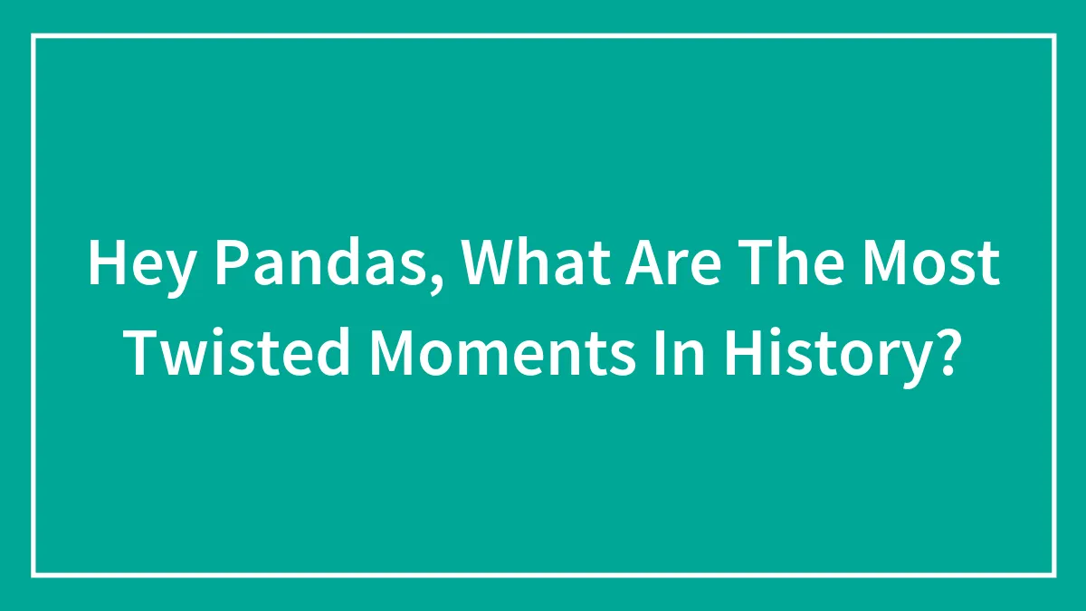 Hey Pandas, What Are The Most Twisted Moments In History?