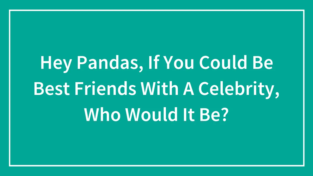 Hey Pandas, If You Could Be Best Friends With A Celebrity, Who Would It Be? (Closed)