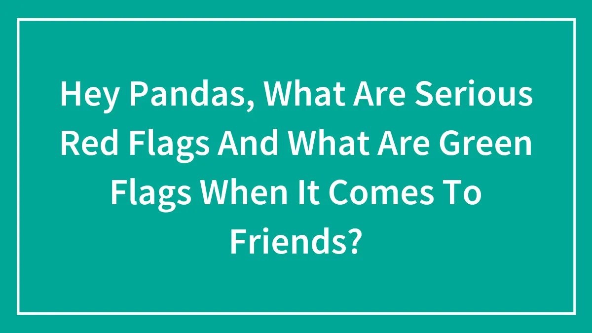 Hey Pandas, What Are Serious Red Flags And What Are Green Flags When It Comes To Friends? (Closed)