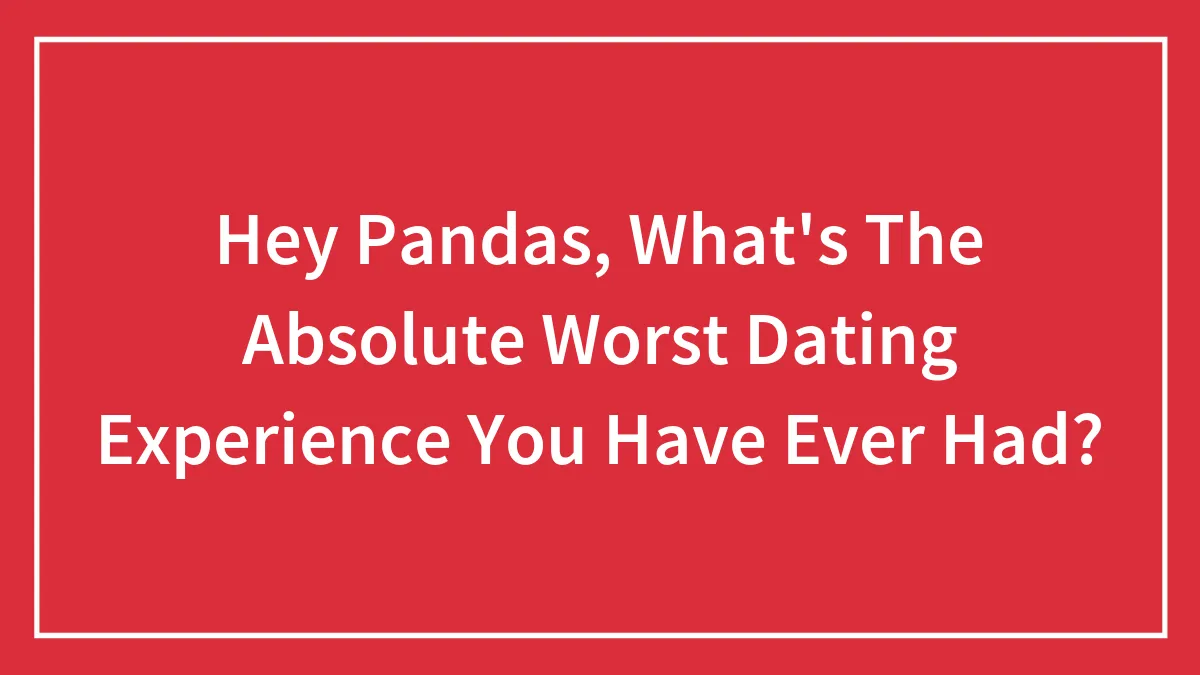 Hey Pandas, What's The Absolute Worst Dating Experience You Have Ever Had? (Closed)