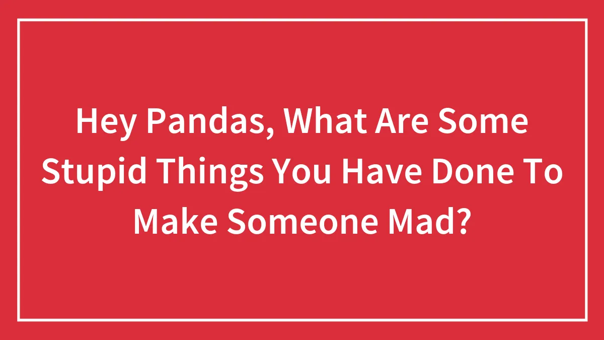 Hey Pandas, What Are Some Stupid Things You Have Done To Make Someone Mad?