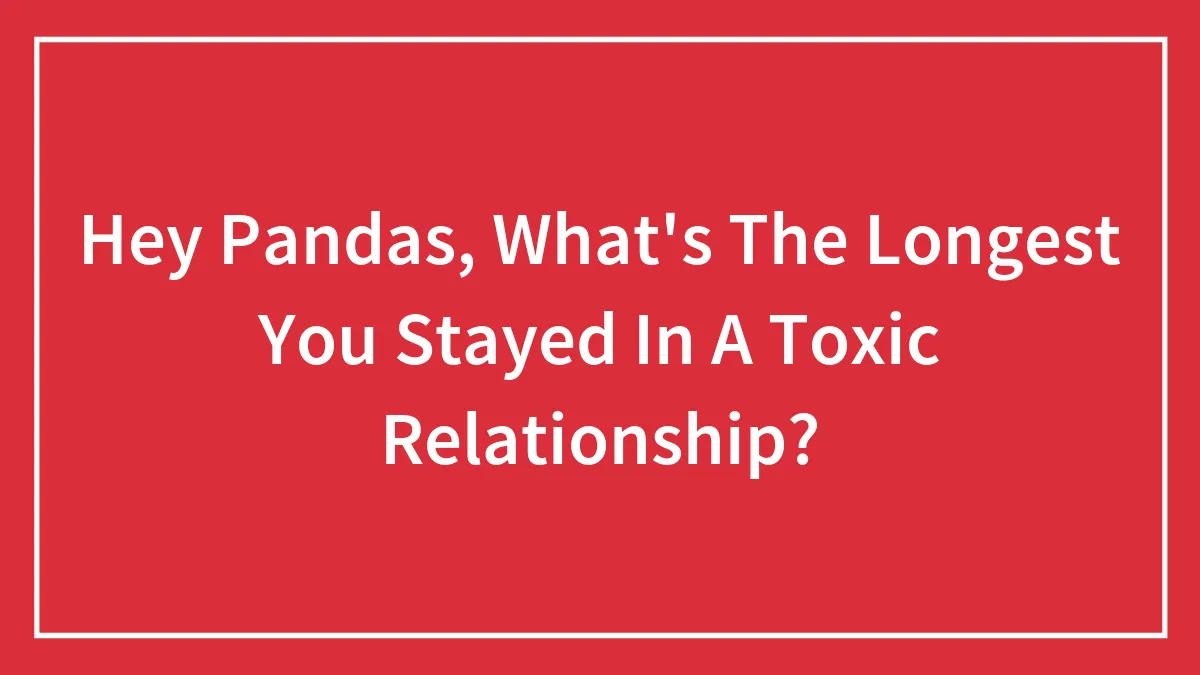 Hey Pandas, What's The Longest You Stayed In A Toxic Relationship? (Closed)