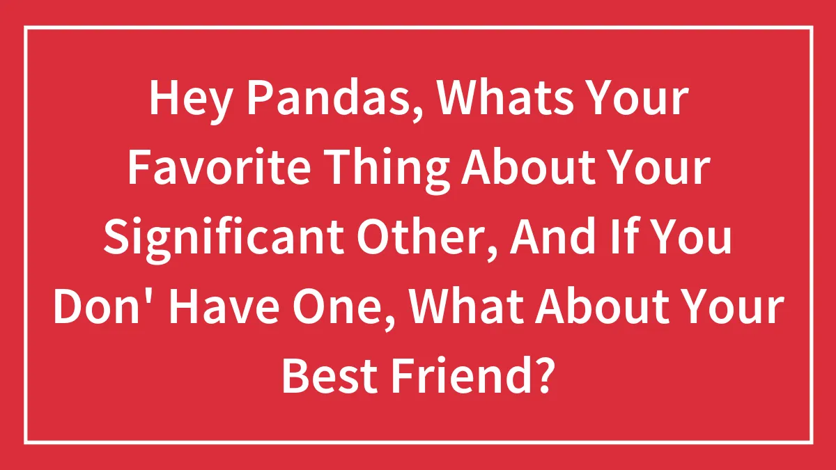 Hey Pandas, Whats Your Favorite Thing About Your Significant Other, And If You Don' Have One, What About Your Best Friend?
