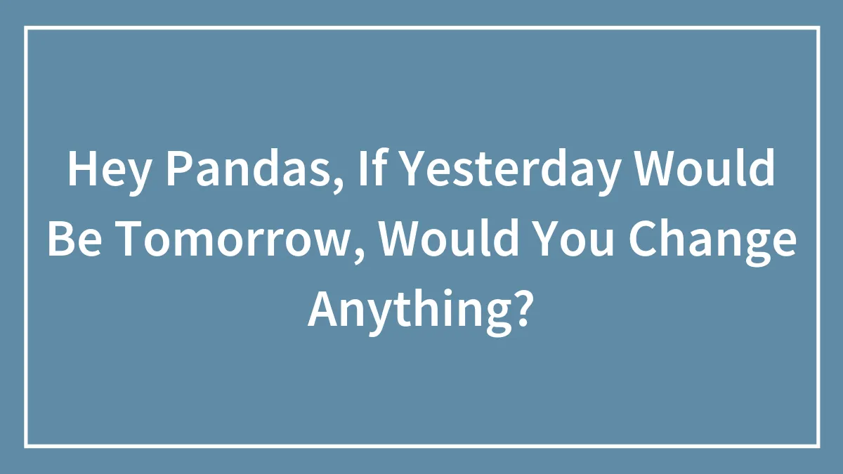 Hey Pandas, If Yesterday Would Be Tomorrow, Would You Change Anything? (Closed)