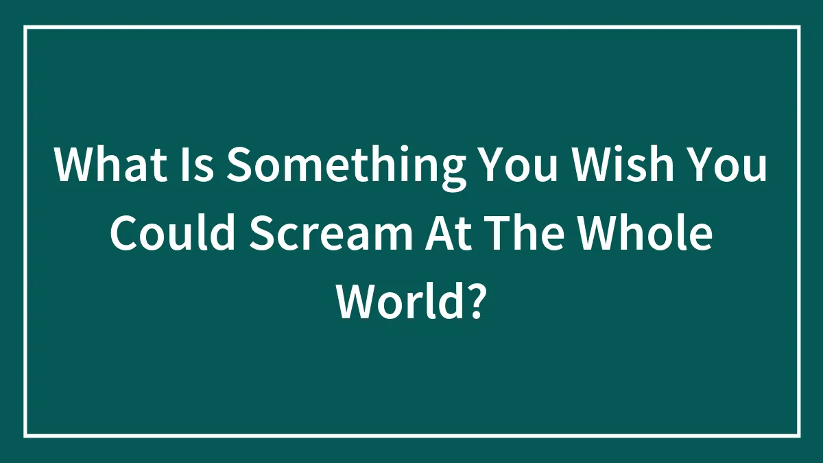 What Is Something You Wish You Could Scream At The Whole World?