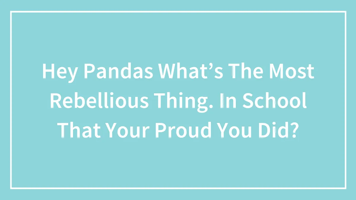 Hey Pandas What’s The Most Rebellious Thing. In School That Your Proud You Did?