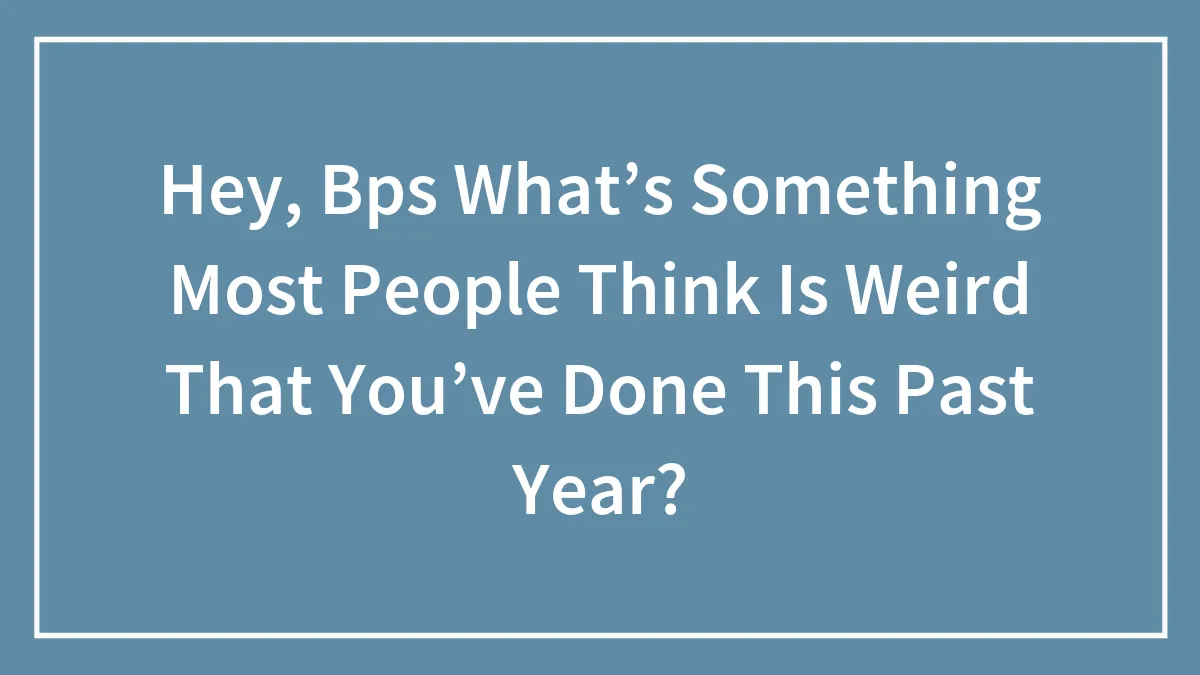 Hey, Bps What’s Something Most People Think Is Weird That You’ve Done This Past Year?