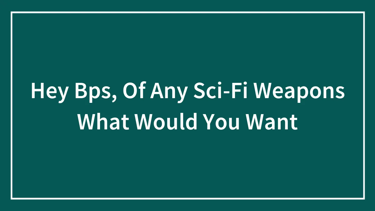 Hey Bps, Of Any Sci-Fi Weapons What Would You Want
