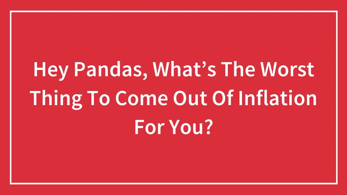 Hey Pandas, What’s The Worst Thing To Come Out Of Inflation For You? (Closed)
