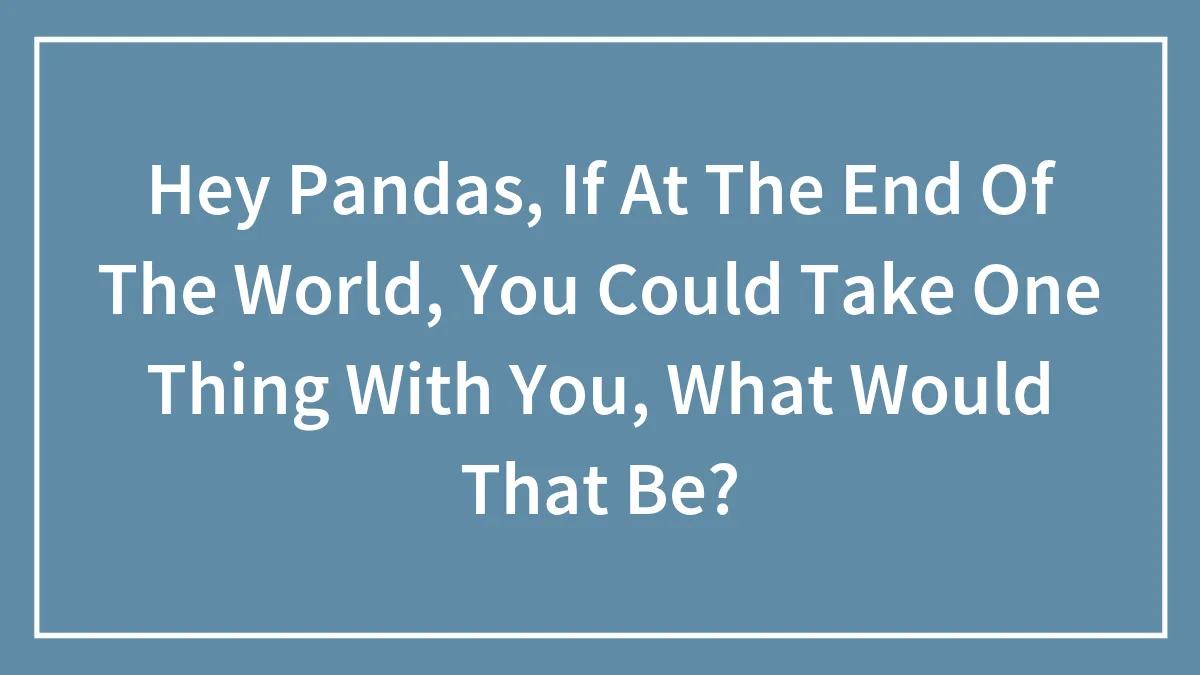 Hey Pandas, If At The End Of The World, You Could Take One Thing With You, What Would That Be? (Closed)
