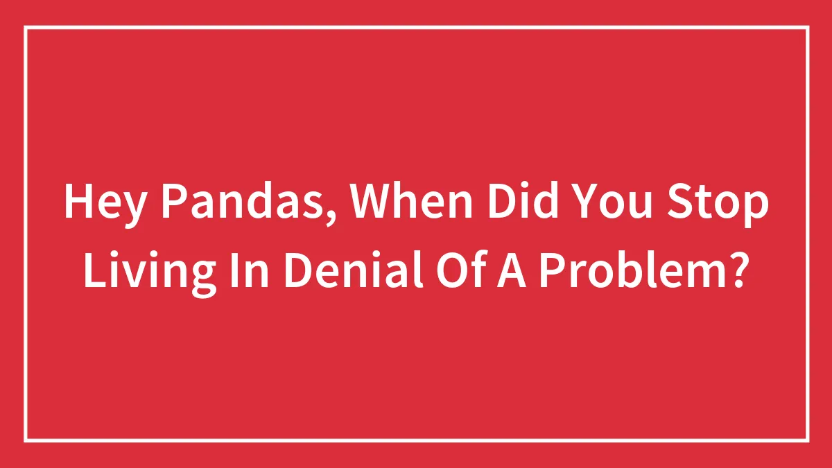 Hey Pandas, When Did You Stop Living In Denial Of A Problem? (Closed)