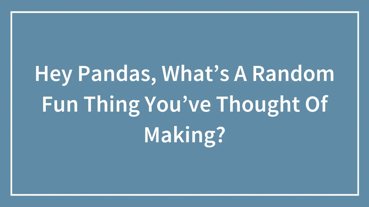 Hey Pandas, What’s A Random Fun Thing You’ve Thought Of Making?