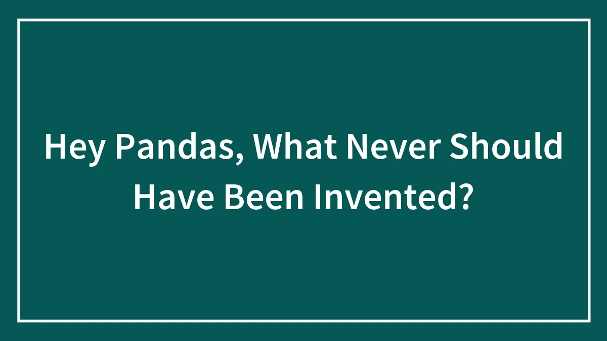 Hey Pandas, What Never Should Have Been Invented?