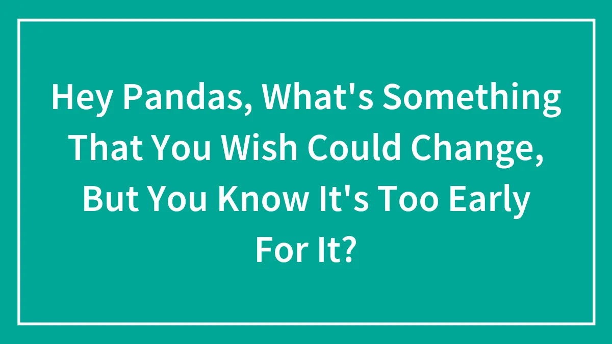 Hey Pandas, What's Something That You Wish Could Change, But You Know It's Too Early For It?