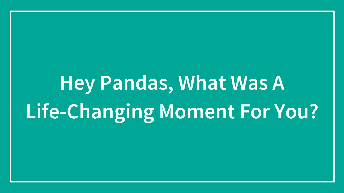 Hey Pandas, What Was A Life-Changing Moment For You?