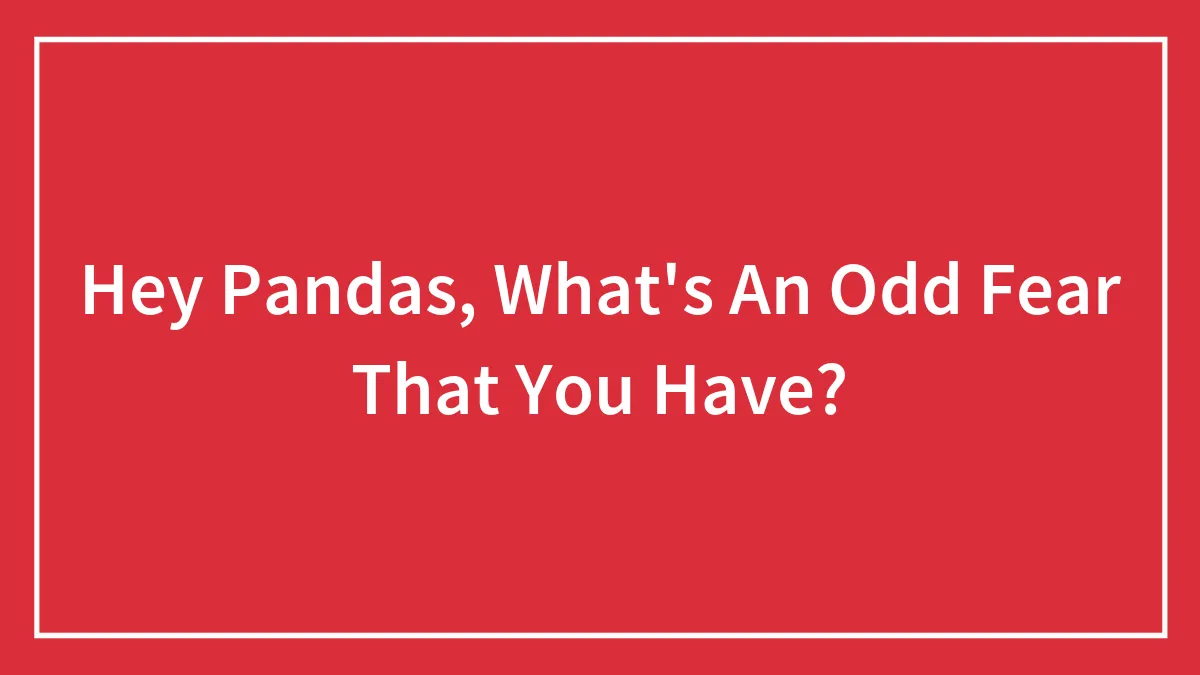 Hey Pandas, What's An Odd Fear That You Have? (Closed)