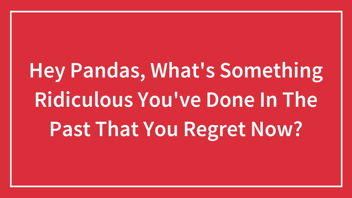 Hey Pandas, What's Something Ridiculous You've Done In The Past That You Regret Now?