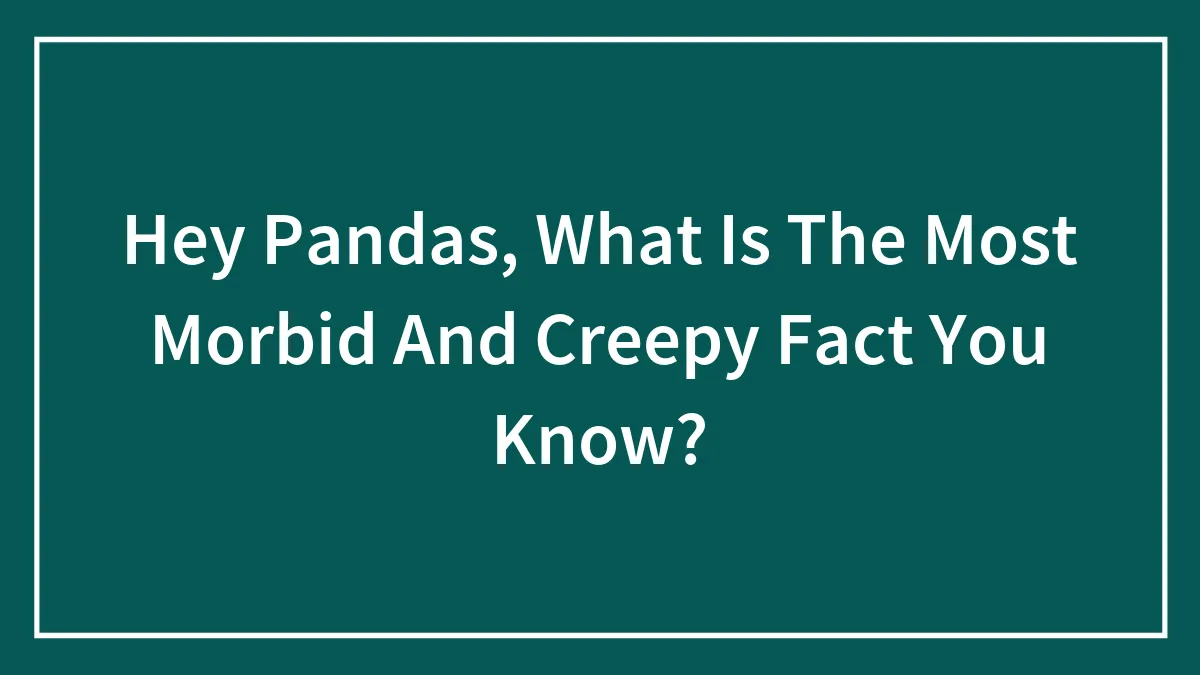 Hey Pandas, What Is The Most Morbid And Creepy Fact You Know?