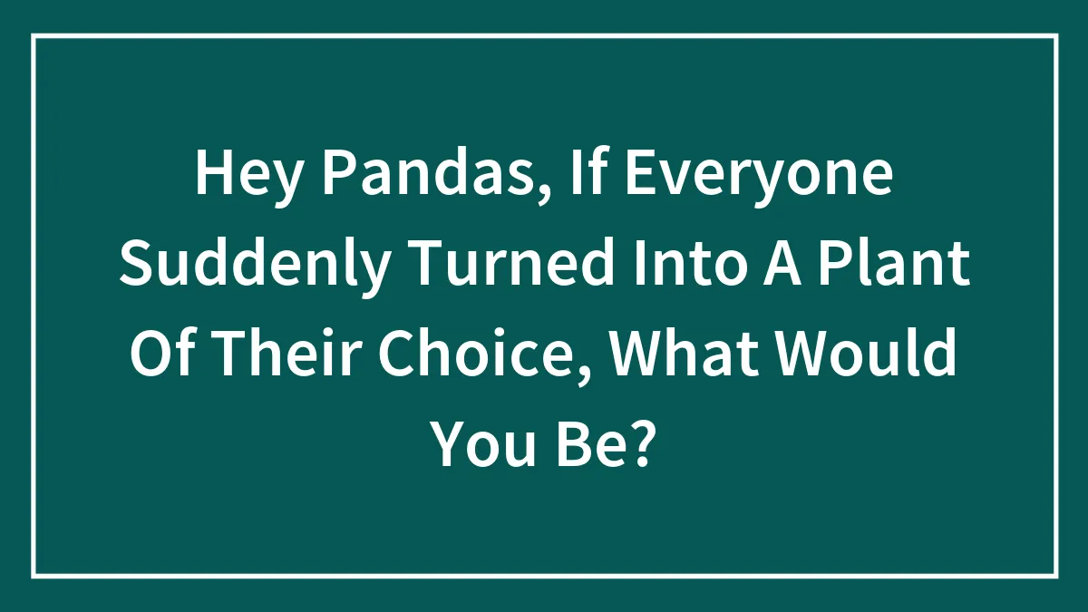 Hey Pandas, If Everyone Suddenly Turned Into A Plant Of Their Choice, What Would You Be? (Closed)