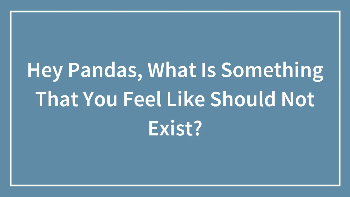 Hey Pandas, What Is Something That You Feel Like Should Not Exist?