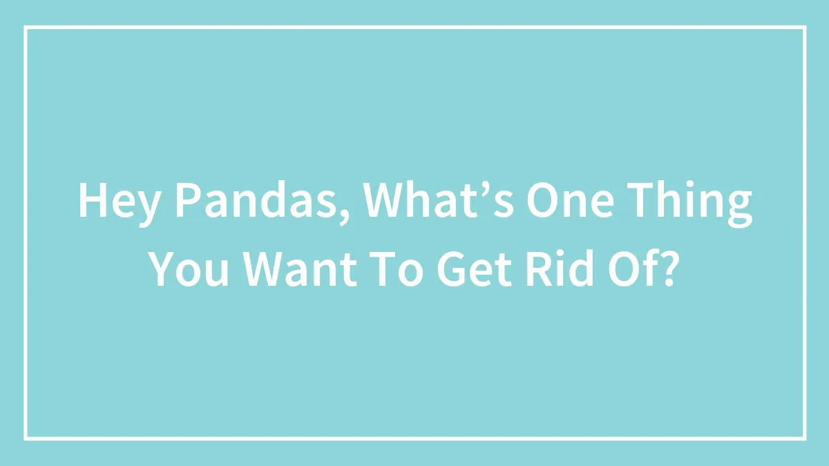 Hey Pandas, What’s One Thing You Want To Get Rid Of?