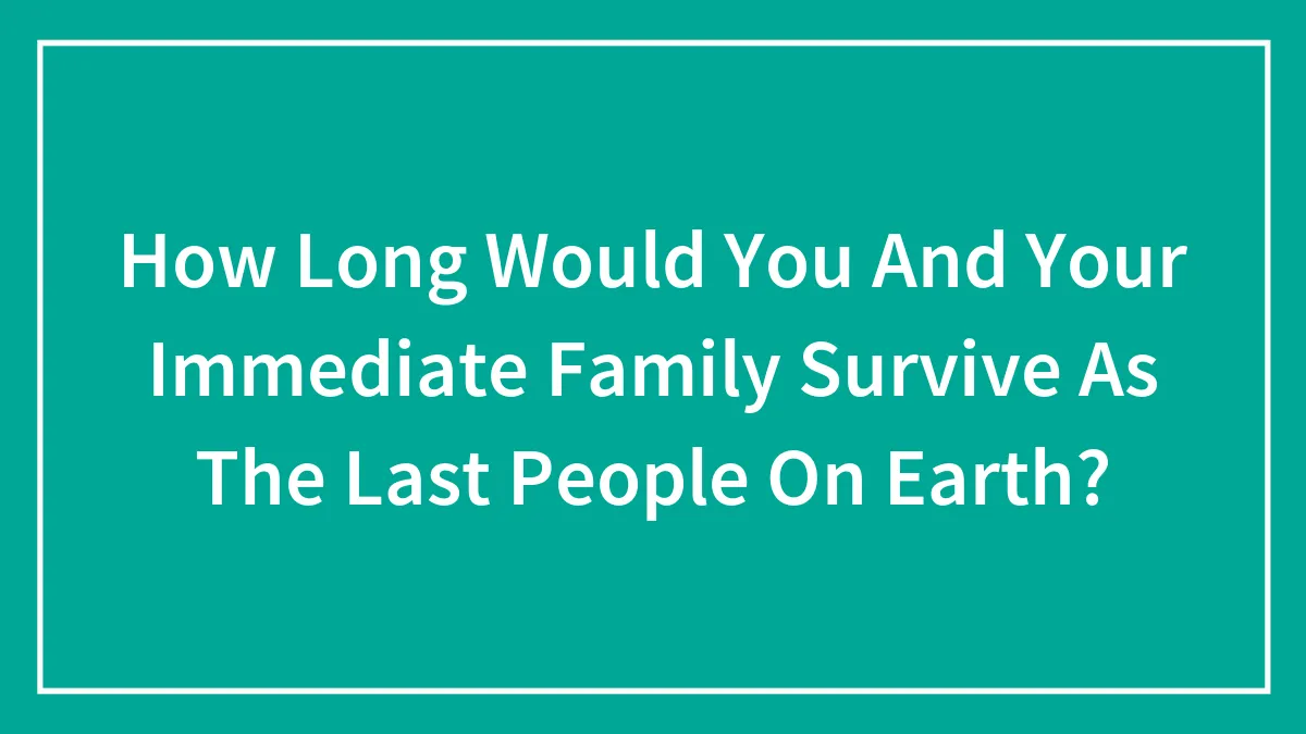 How Long Would You And Your Immediate Family Survive As The Last People On Earth?