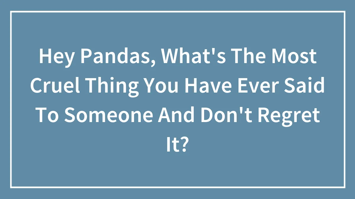 Hey Pandas, What's The Most Cruel Thing You Have Ever Said To Someone And Don't Regret It? (Closed)