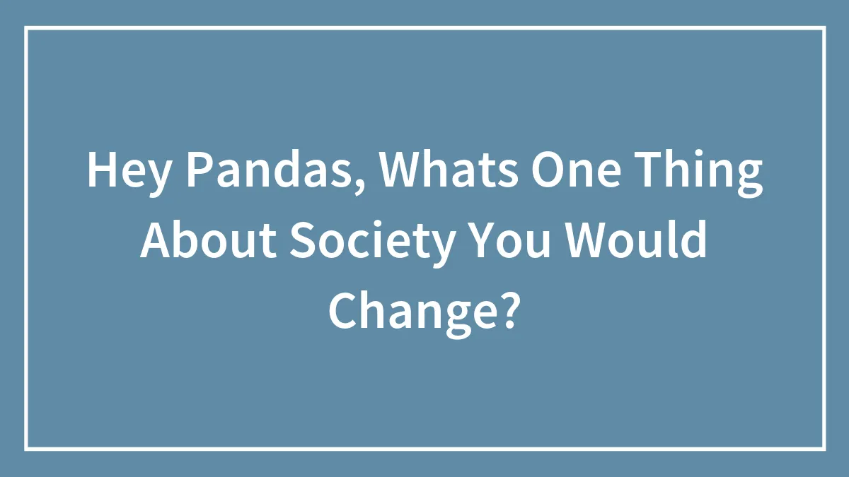 Hey Pandas, Whats One Thing About Society You Would Change?
