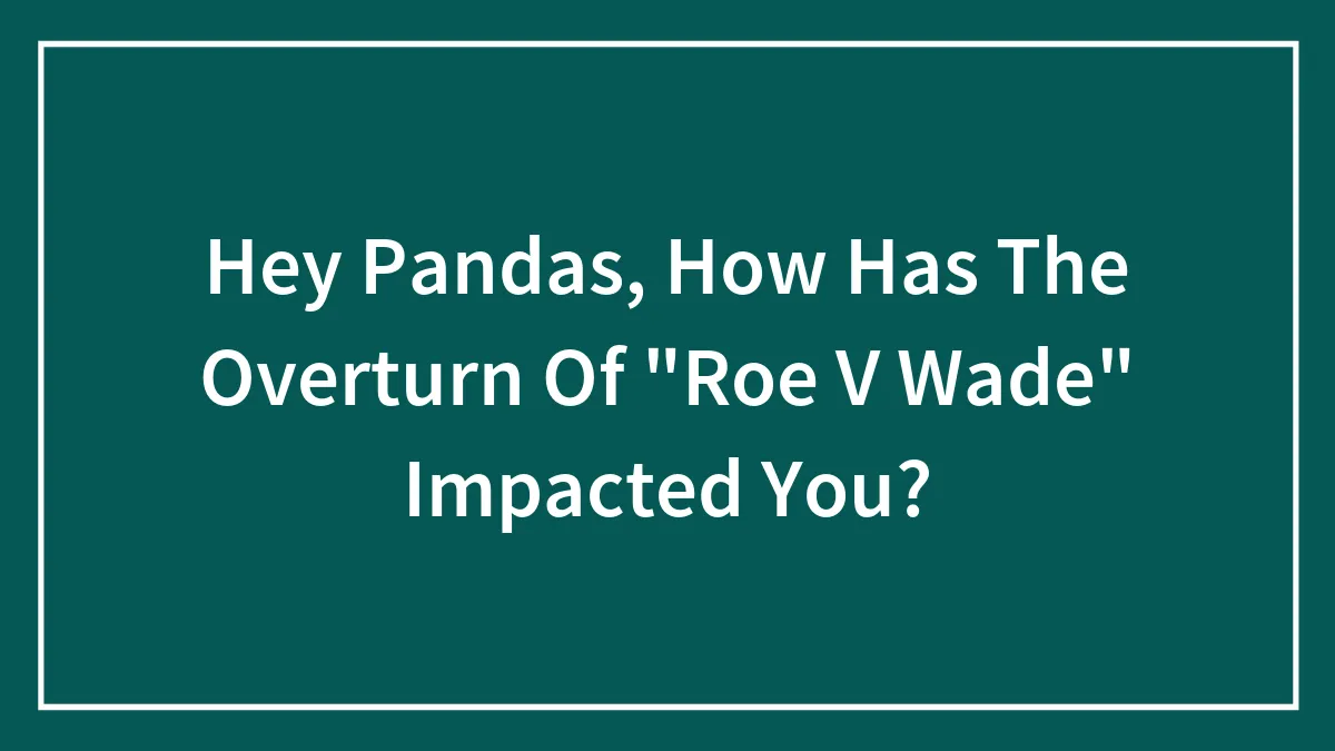 Hey Pandas, How Has The Overturn Of "Roe V Wade" Impacted You?