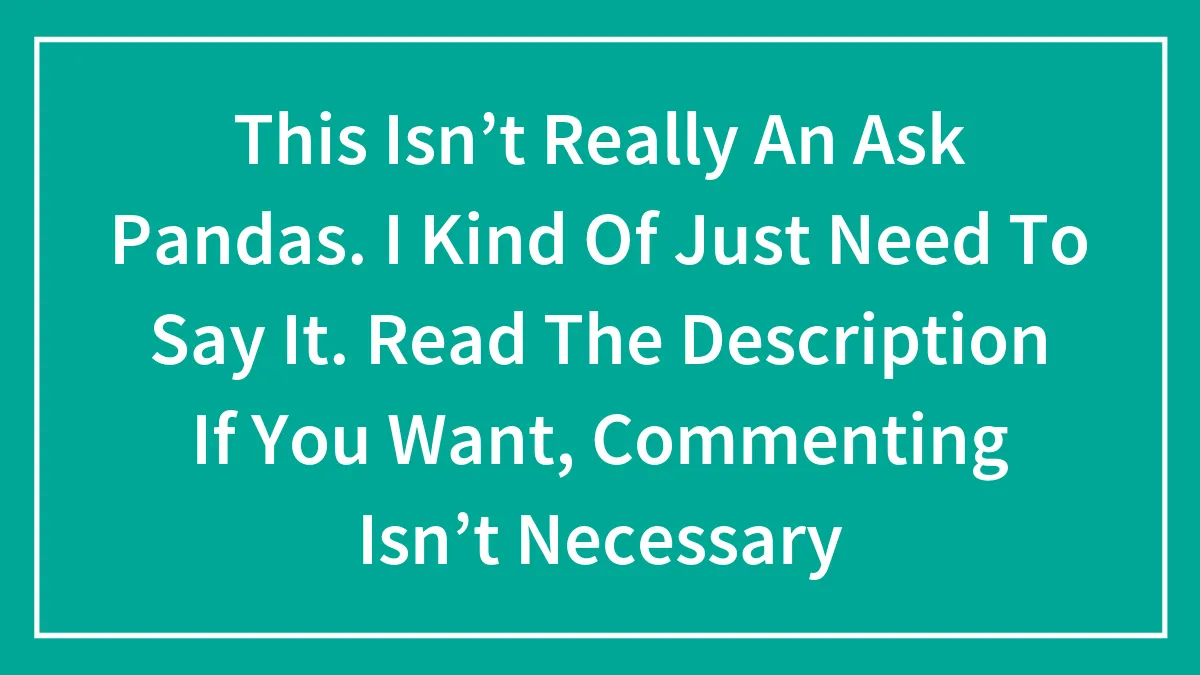 This Isn’t Really An Ask Pandas. I Kind Of Just Need To Say It. Read The Description If You Want, Commenting Isn’t Necessary