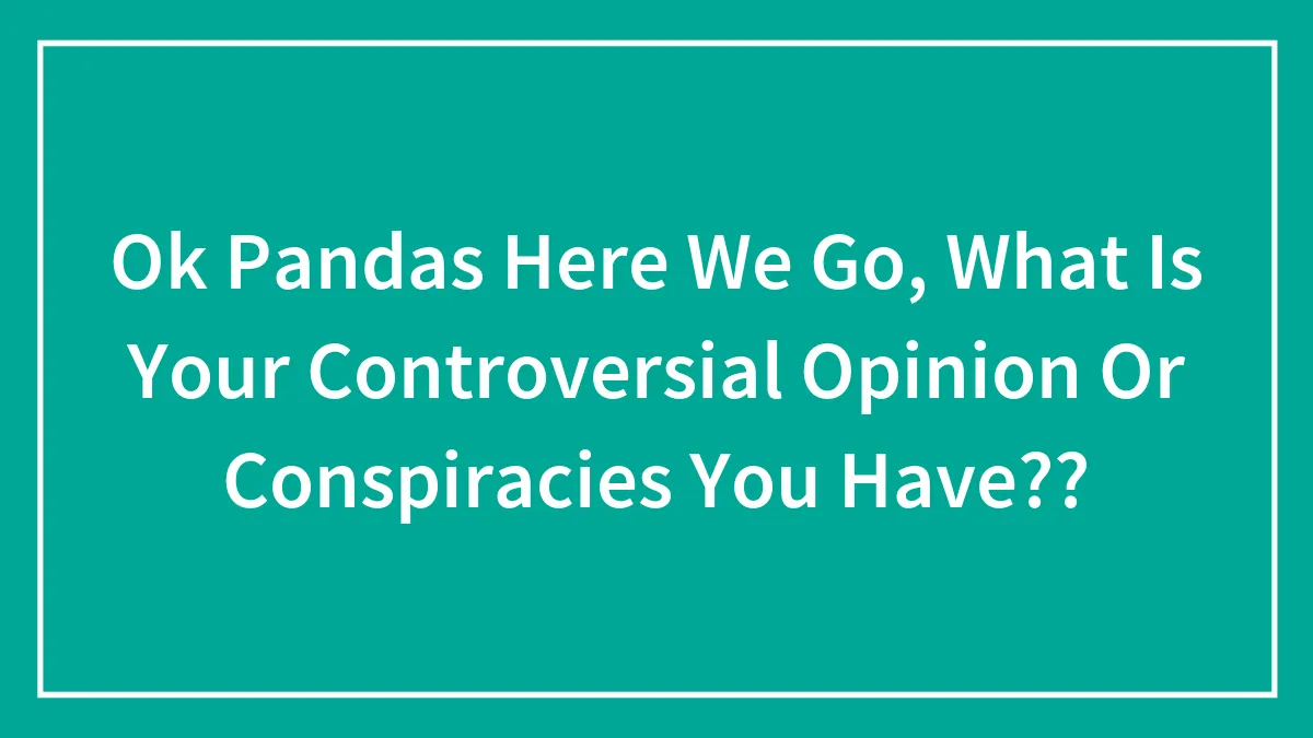 Ok Pandas Here We Go, What Is Your Controversial Opinion Or Conspiracies You Have??
