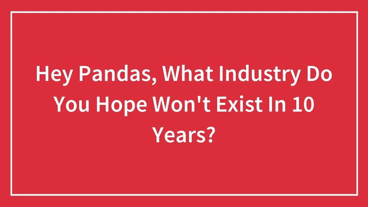 Hey Pandas, What Industry Do You Hope Won't Exist In 10 Years? (Closed)